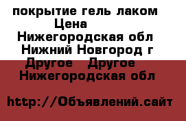 покрытие гель лаком › Цена ­ 400 - Нижегородская обл., Нижний Новгород г. Другое » Другое   . Нижегородская обл.